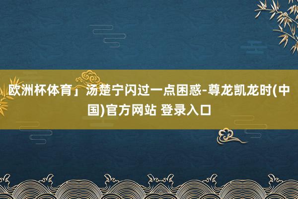 欧洲杯体育」汤楚宁闪过一点困惑-尊龙凯龙时(中国)官方网站 登录入口