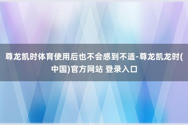 尊龙凯时体育使用后也不会感到不适-尊龙凯龙时(中国)官方网站 登录入口