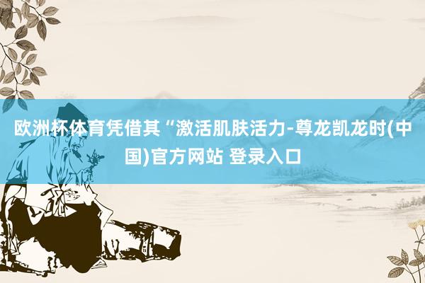 欧洲杯体育凭借其“激活肌肤活力-尊龙凯龙时(中国)官方网站 登录入口