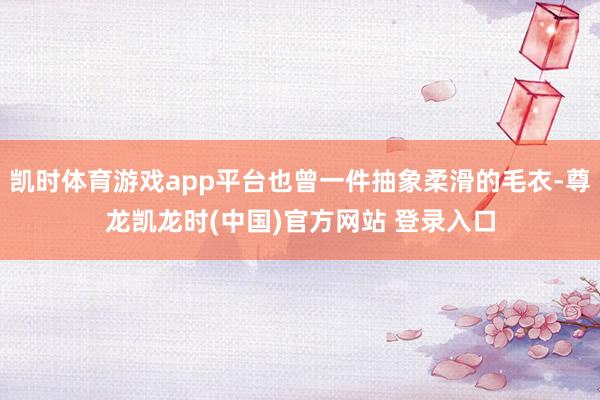 凯时体育游戏app平台也曾一件抽象柔滑的毛衣-尊龙凯龙时(中国)官方网站 登录入口