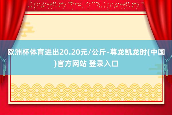 欧洲杯体育进出20.20元/公斤-尊龙凯龙时(中国)官方网站 登录入口
