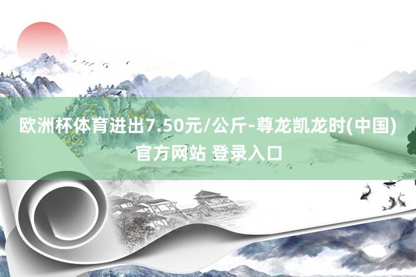 欧洲杯体育进出7.50元/公斤-尊龙凯龙时(中国)官方网站 登录入口