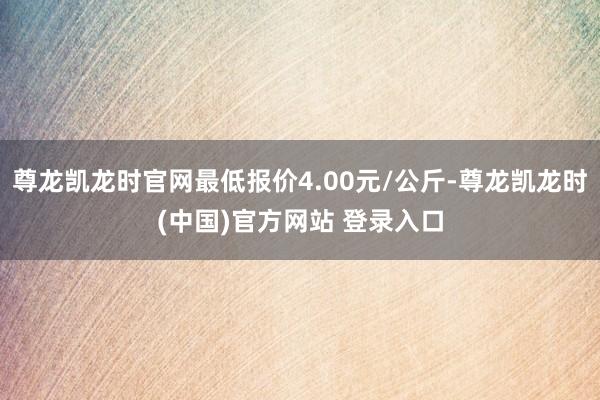 尊龙凯龙时官网最低报价4.00元/公斤-尊龙凯龙时(中国)官方网站 登录入口