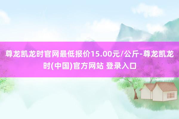 尊龙凯龙时官网最低报价15.00元/公斤-尊龙凯龙时(中国)官方网站 登录入口