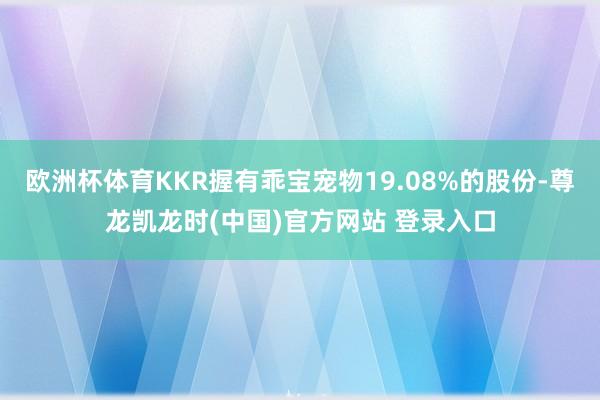 欧洲杯体育KKR握有乖宝宠物19.08%的股份-尊龙凯龙时(中国)官方网站 登录入口