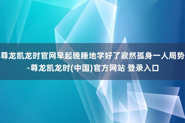 尊龙凯龙时官网早起晚睡地学好了寂然孤身一人局势-尊龙凯龙时(中国)官方网站 登录入口