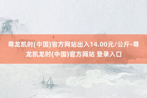 尊龙凯时(中国)官方网站出入14.00元/公斤-尊龙凯龙时(中国)官方网站 登录入口