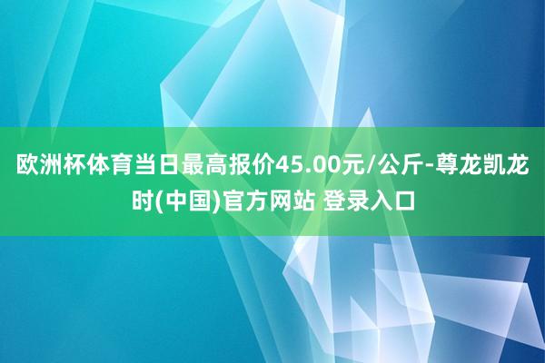 欧洲杯体育当日最高报价45.00元/公斤-尊龙凯龙时(中国)官方网站 登录入口