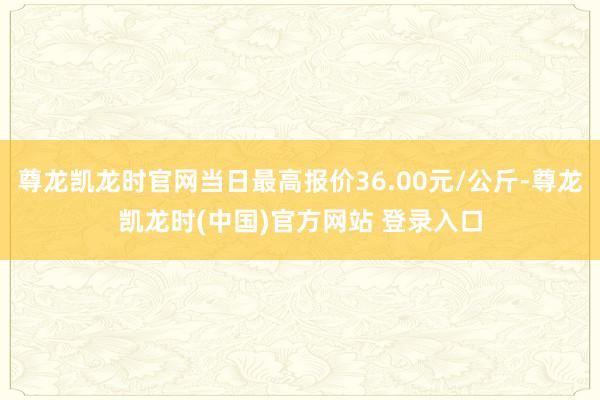 尊龙凯龙时官网当日最高报价36.00元/公斤-尊龙凯龙时(中国)官方网站 登录入口