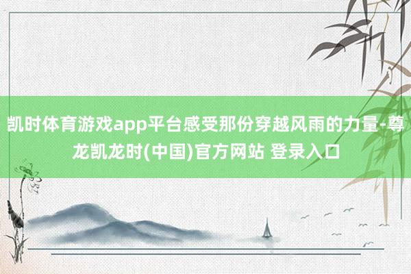 凯时体育游戏app平台感受那份穿越风雨的力量-尊龙凯龙时(中国)官方网站 登录入口