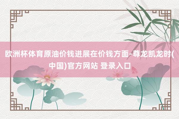 欧洲杯体育原油价钱进展在价钱方面-尊龙凯龙时(中国)官方网站 登录入口