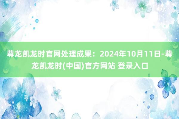 尊龙凯龙时官网处理成果：2024年10月11日-尊龙凯龙时(中国)官方网站 登录入口