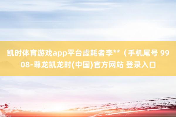 凯时体育游戏app平台虚耗者李**（手机尾号 9908-尊龙凯龙时(中国)官方网站 登录入口