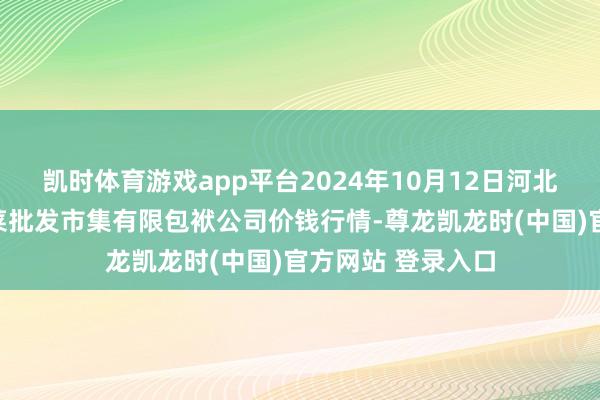 凯时体育游戏app平台2024年10月12日河北省怀来县京西果菜批发市集有限包袱公司价钱行情-尊龙凯龙时(中国)官方网站 登录入口