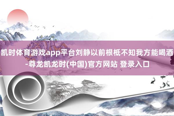 凯时体育游戏app平台刘静以前根柢不知我方能喝酒-尊龙凯龙时(中国)官方网站 登录入口