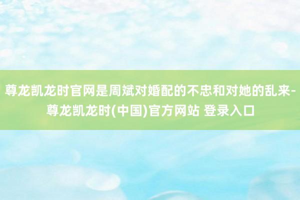 尊龙凯龙时官网是周斌对婚配的不忠和对她的乱来-尊龙凯龙时(中国)官方网站 登录入口