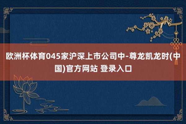 欧洲杯体育045家沪深上市公司中-尊龙凯龙时(中国)官方网站 登录入口