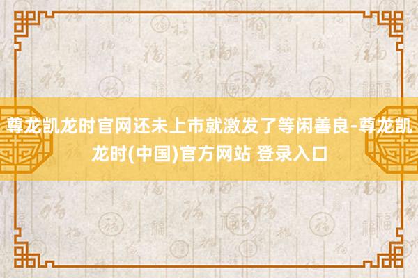 尊龙凯龙时官网还未上市就激发了等闲善良-尊龙凯龙时(中国)官方网站 登录入口