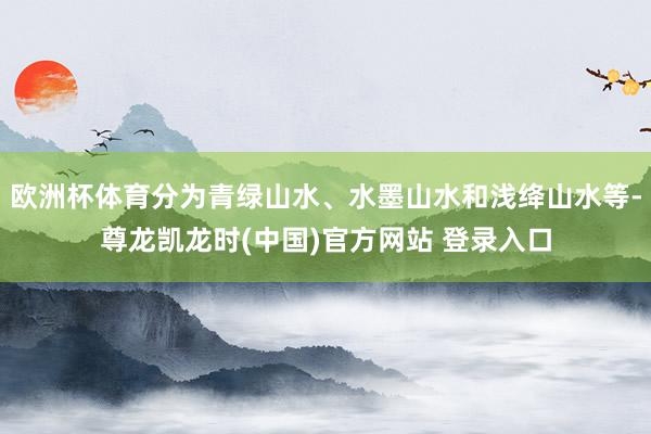 欧洲杯体育分为青绿山水、水墨山水和浅绛山水等-尊龙凯龙时(中国)官方网站 登录入口