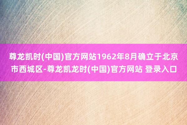 尊龙凯时(中国)官方网站1962年8月确立于北京市西城区-尊龙凯龙时(中国)官方网站 登录入口