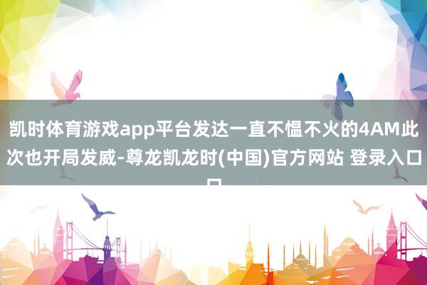 凯时体育游戏app平台发达一直不愠不火的4AM此次也开局发威-尊龙凯龙时(中国)官方网站 登录入口