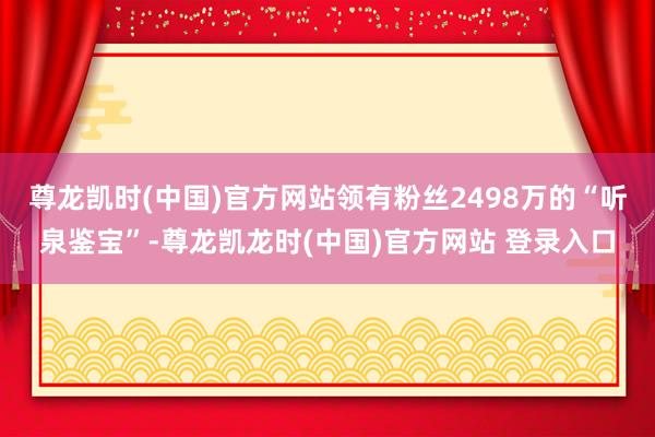 尊龙凯时(中国)官方网站领有粉丝2498万的“听泉鉴宝”-尊龙凯龙时(中国)官方网站 登录入口