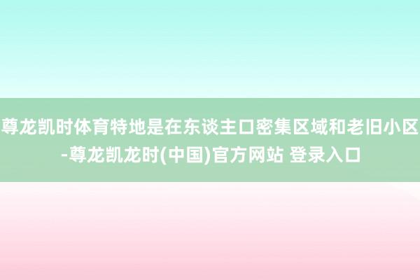 尊龙凯时体育特地是在东谈主口密集区域和老旧小区-尊龙凯龙时(中国)官方网站 登录入口