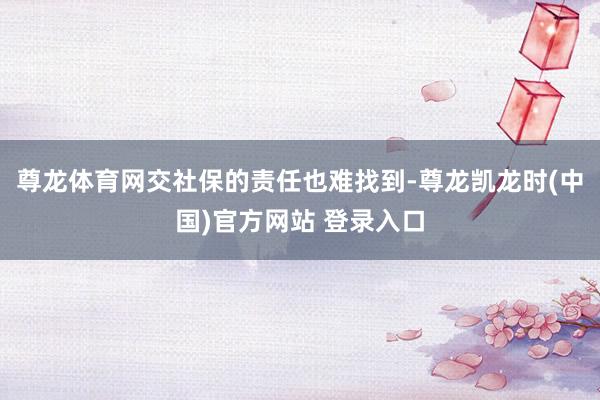 尊龙体育网交社保的责任也难找到-尊龙凯龙时(中国)官方网站 登录入口