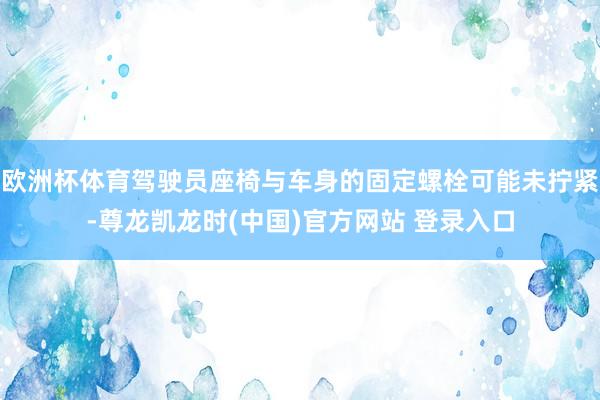欧洲杯体育驾驶员座椅与车身的固定螺栓可能未拧紧-尊龙凯龙时(中国)官方网站 登录入口