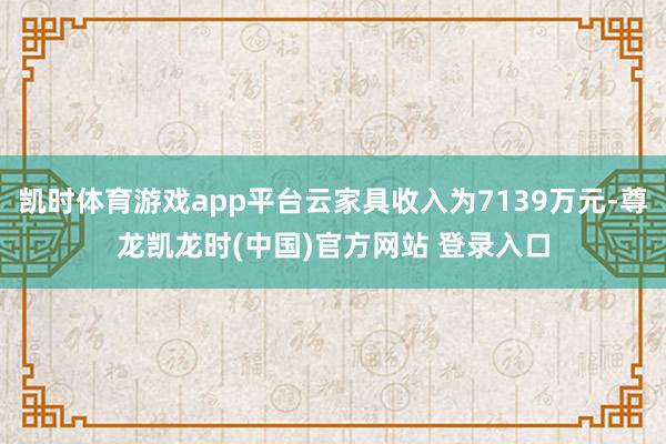 凯时体育游戏app平台云家具收入为7139万元-尊龙凯龙时(中国)官方网站 登录入口