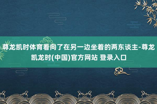 尊龙凯时体育看向了在另一边坐着的两东谈主-尊龙凯龙时(中国)官方网站 登录入口