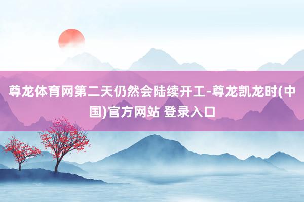 尊龙体育网第二天仍然会陆续开工-尊龙凯龙时(中国)官方网站 登录入口