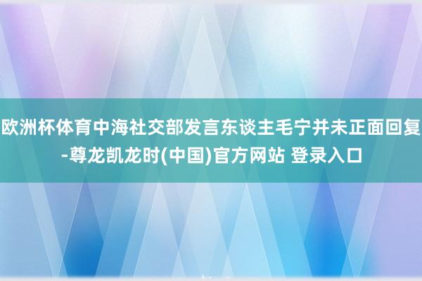 欧洲杯体育中海社交部发言东谈主毛宁并未正面回复-尊龙凯龙时(中国)官方网站 登录入口