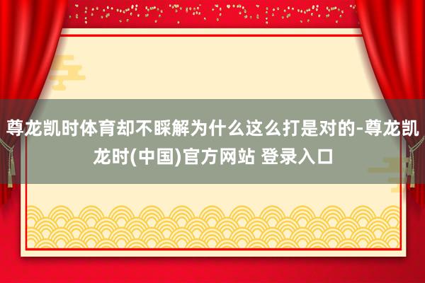 尊龙凯时体育却不睬解为什么这么打是对的-尊龙凯龙时(中国)官方网站 登录入口
