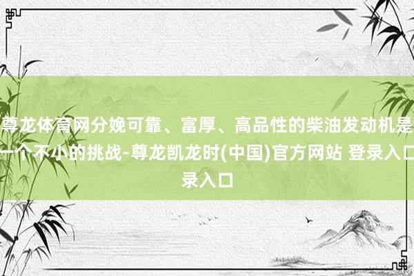 尊龙体育网分娩可靠、富厚、高品性的柴油发动机是一个不小的挑战-尊龙凯龙时(中国)官方网站 登录入口