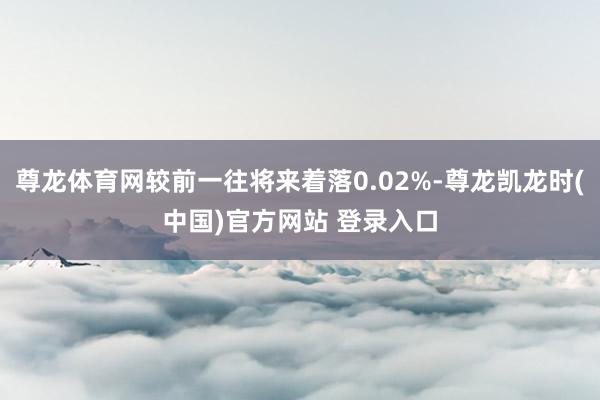 尊龙体育网较前一往将来着落0.02%-尊龙凯龙时(中国)官方网站 登录入口