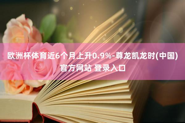 欧洲杯体育近6个月上升0.9%-尊龙凯龙时(中国)官方网站 登录入口