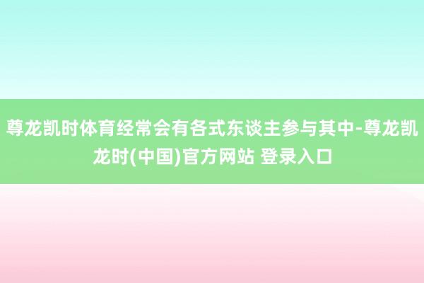 尊龙凯时体育经常会有各式东谈主参与其中-尊龙凯龙时(中国)官方网站 登录入口