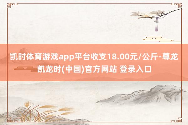 凯时体育游戏app平台收支18.00元/公斤-尊龙凯龙时(中国)官方网站 登录入口