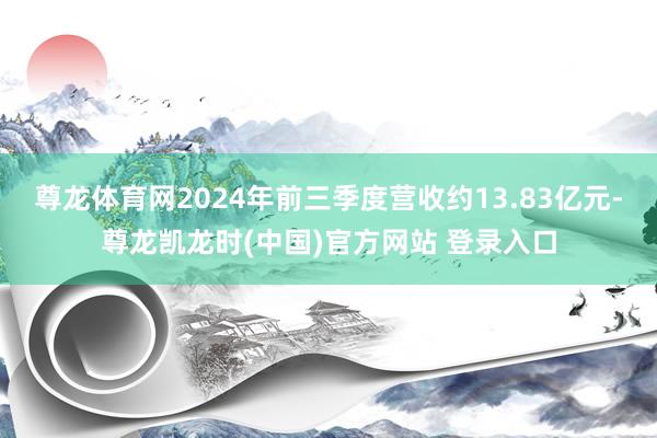 尊龙体育网2024年前三季度营收约13.83亿元-尊龙凯龙时(中国)官方网站 登录入口