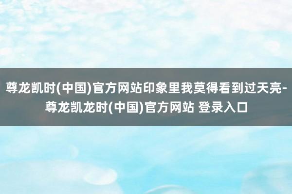 尊龙凯时(中国)官方网站印象里我莫得看到过天亮-尊龙凯龙时(中国)官方网站 登录入口