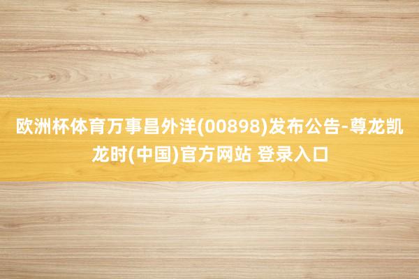 欧洲杯体育万事昌外洋(00898)发布公告-尊龙凯龙时(中国)官方网站 登录入口