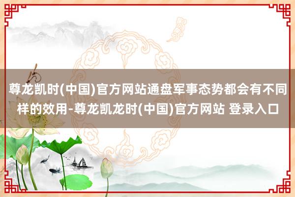 尊龙凯时(中国)官方网站通盘军事态势都会有不同样的效用-尊龙凯龙时(中国)官方网站 登录入口