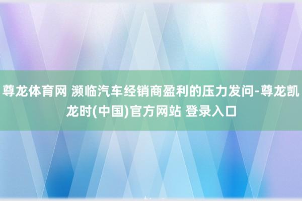 尊龙体育网 濒临汽车经销商盈利的压力发问-尊龙凯龙时(中国)官方网站 登录入口