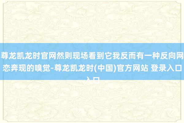 尊龙凯龙时官网然则现场看到它我反而有一种反向网恋奔现的嗅觉-尊龙凯龙时(中国)官方网站 登录入口