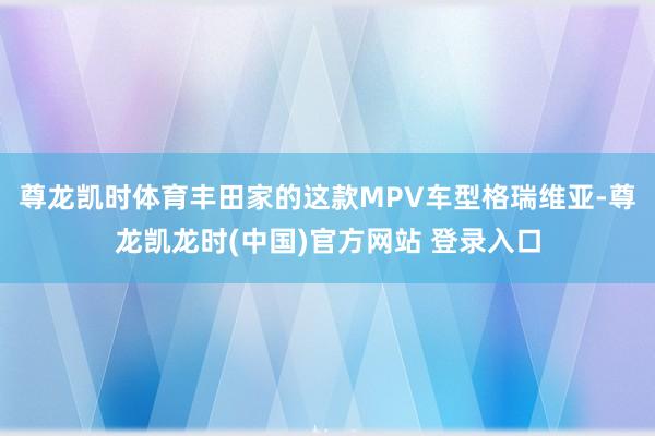 尊龙凯时体育丰田家的这款MPV车型格瑞维亚-尊龙凯龙时(中国)官方网站 登录入口