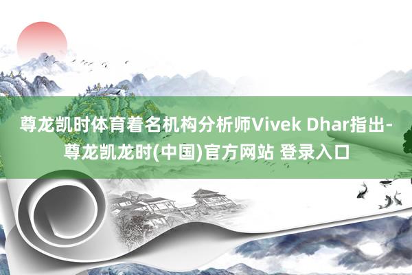 尊龙凯时体育着名机构分析师Vivek Dhar指出-尊龙凯龙时(中国)官方网站 登录入口