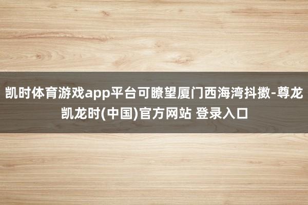 凯时体育游戏app平台可瞭望厦门西海湾抖擞-尊龙凯龙时(中国)官方网站 登录入口