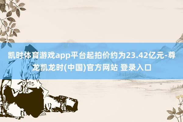 凯时体育游戏app平台起拍价约为23.42亿元-尊龙凯龙时(中国)官方网站 登录入口