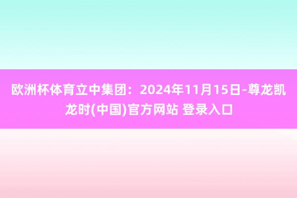 欧洲杯体育立中集团：2024年11月15日-尊龙凯龙时(中国)官方网站 登录入口